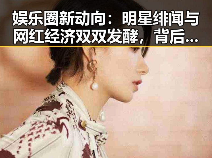 娱乐圈新动向：明星绯闻与网红经济双双发酵，背后暗藏何种深意？